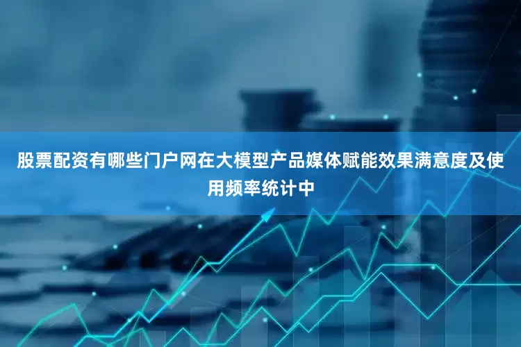 股票配资有哪些门户网在大模型产品媒体赋能效果满意度及使用频率统计中